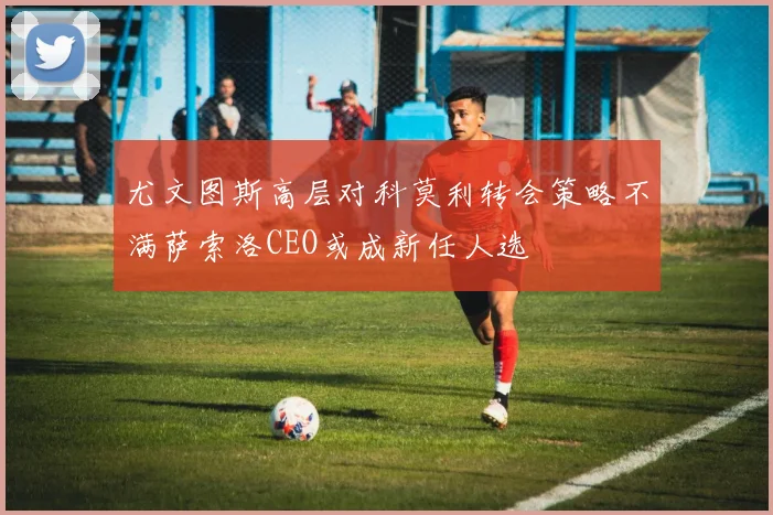 尤文图斯高层对科莫利转会策略不满萨索洛CEO或成新任人选