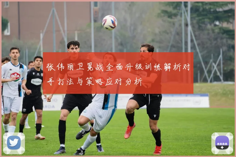 张伟丽卫冕战全面升级训练解析对手打法与策略应对分析
