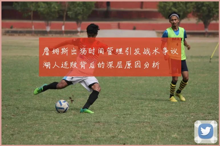 詹姆斯出场时间管理引发战术争议湖人连败背后的深层原因分析