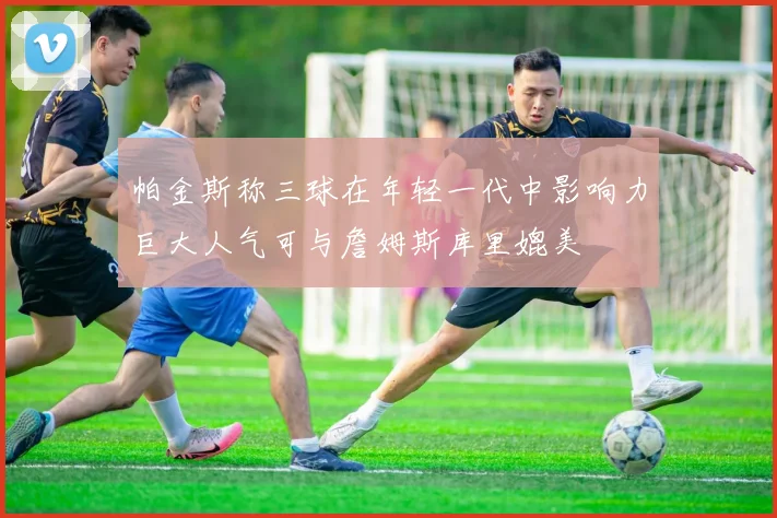 帕金斯称三球在年轻一代中影响力巨大人气可与詹姆斯库里媲美