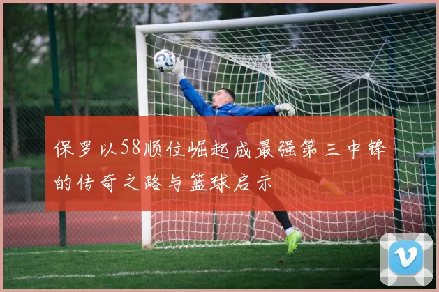 保罗以58顺位崛起成最强第三中锋的传奇之路与篮球启示