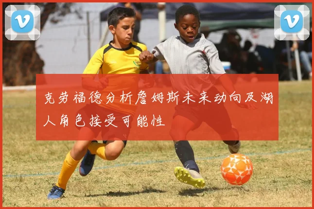 克劳福德分析詹姆斯未来动向及湖人角色接受可能性