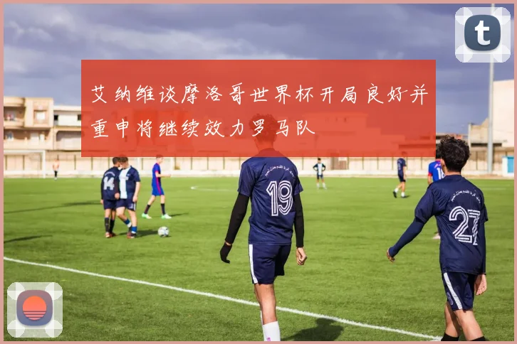 艾纳维谈摩洛哥世界杯开局良好并重申将继续效力罗马队