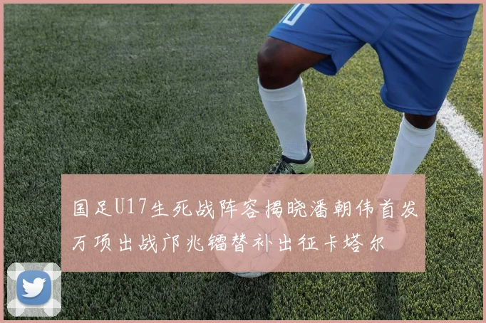 国足U17生死战阵容揭晓潘朝伟首发万项出战邝兆镭替补出征卡塔尔