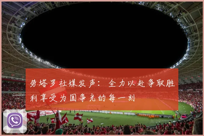 劳塔罗社媒发声：全力以赴争取胜利享受为国争光的每一刻