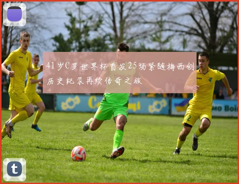 41岁C罗世界杯首发25场紧随梅西创历史纪录再续传奇之旅
