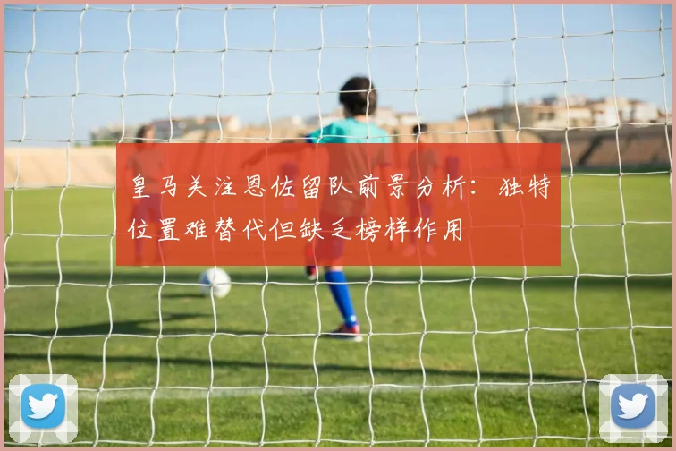 皇马关注恩佐留队前景分析：独特位置难替代但缺乏榜样作用