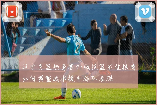 辽宁男篮热身赛外线投篮不佳杨鸣如何调整战术提升球队表现