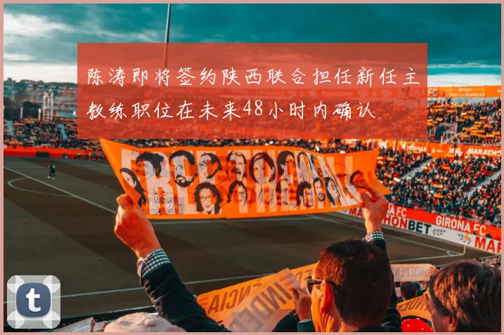 陈涛即将签约陕西联合担任新任主教练职位在未来48小时内确认