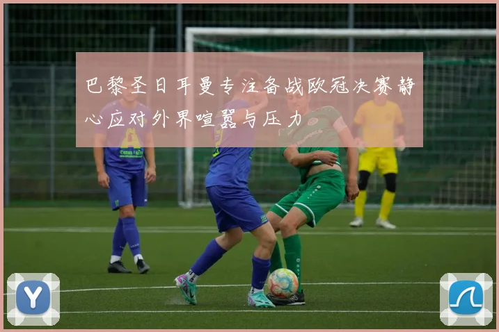 巴黎圣日耳曼专注备战欧冠决赛静心应对外界喧嚣与压力
