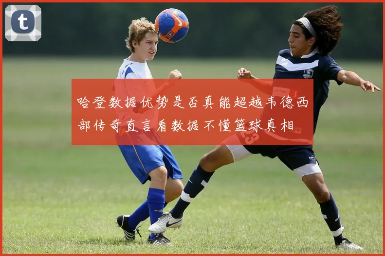 哈登数据优势是否真能超越韦德西部传奇直言看数据不懂篮球真相