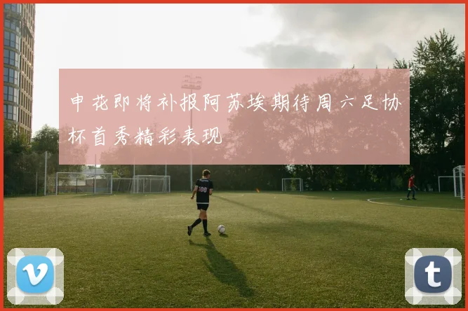 申花即将补报阿苏埃期待周六足协杯首秀精彩表现