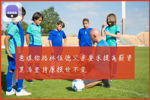 意媒称格林伍德父亲要求提高薪资罗马坚持原报价不变