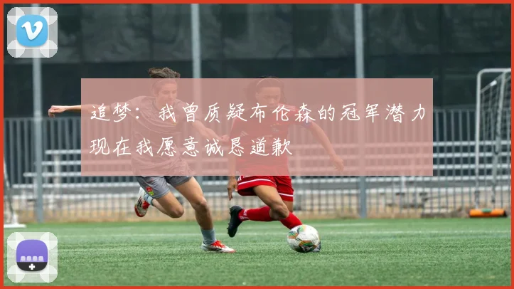 追梦：我曾质疑布伦森的冠军潜力现在我愿意诚恳道歉
