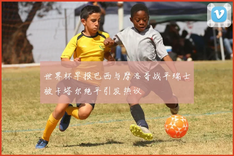 世界杯早报巴西与摩洛哥战平瑞士被卡塔尔绝平引发热议