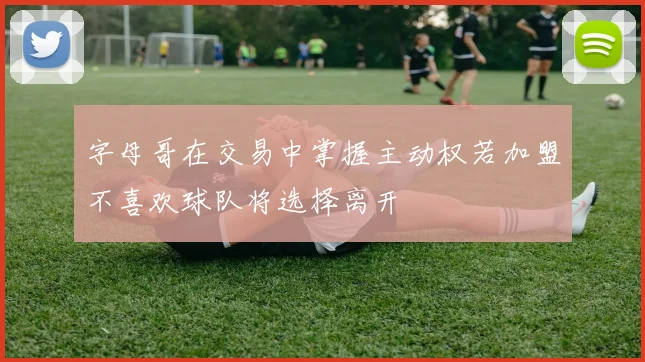 字母哥在交易中掌握主动权若加盟不喜欢球队将选择离开