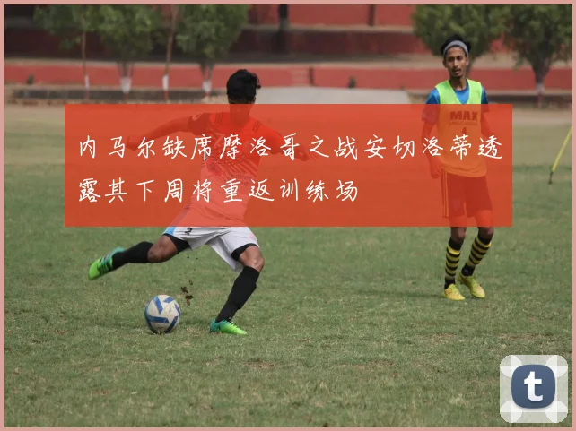内马尔缺席摩洛哥之战安切洛蒂透露其下周将重返训练场