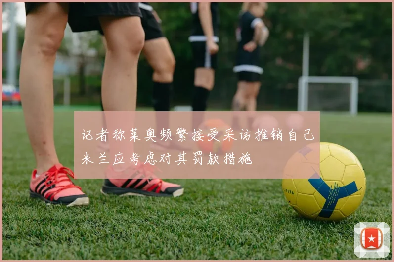 记者称莱奥频繁接受采访推销自己米兰应考虑对其罚款措施