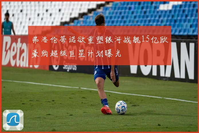 弗洛伦蒂诺欲重塑银河战舰15亿欧豪购超级巨星计划曝光