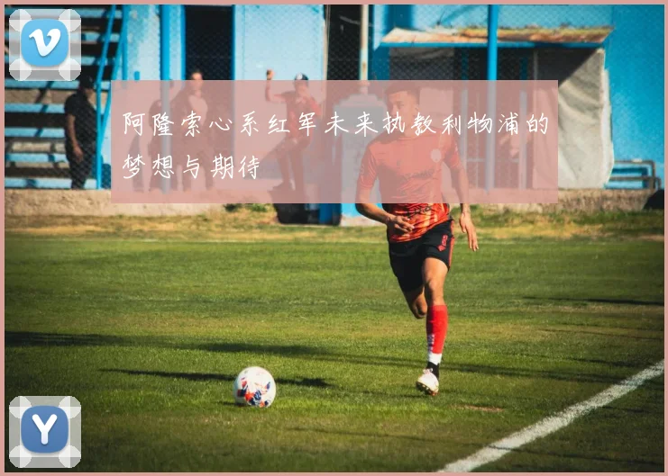 阿隆索心系红军未来执教利物浦的梦想与期待